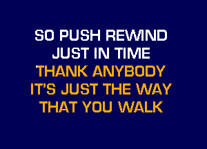 SO PUSH REVVIND
JUST IN TIME
THANK ANYBODY
IT'S JUST THE WAY
THAT YOU WALK