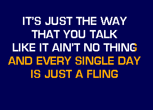 ITS JUST THE WAY
THAT YOU TALK
LIKE IT AIN'T N0 THING
AND EVERY SINGLE DAY
IS JUST A FLING