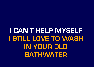 I CAN'T HELP MYSELF
I STILL LOVE TO WASH
IN YOUR OLD
BATHWATER