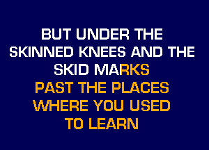 BUT UNDER THE
SKINNED KNEES AND THE

SKID MARKS
PAST THE PLACES
WHERE YOU USED

TO LEARN
