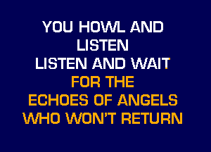 YOU HDWL AND
LISTEN
LISTEN AND WAIT
FOR THE
ECHOES 0F ANGELS
WHO WON'T RETURN