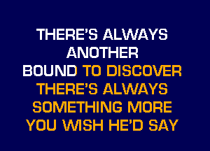THERE'S ALWAYS
ANOTHER
BOUND T0 DISCOVER
THERE'S ALWAYS
SOMETHING MORE
YOU WSH HE'D SAY