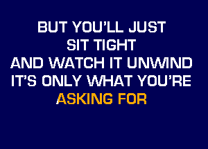 BUT YOU'LL JUST
SIT TIGHT
AND WATCH IT UNUVIND
ITS ONLY WHAT YOU'RE
ASKING FOR