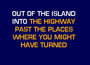 OUT OF THE ISLAND
INTO THE HIGHWAY
PAST THE PLACES
WHERE YOU MIGHT
HAVE TURNED