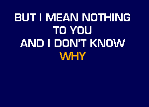 BUT I MEAN NOTHING
TO YOU
AND I DON'T KNOW

WHY