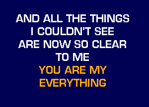 AND ALL THE THINGS
I COULDN'T SEE
ARE NOW 30 CLEAR
TO ME
YOU ARE MY
EVERYTHING