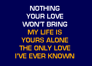 NOTHING
YOUR LOVE
WON'T BRING
MY LIFE IS
YOURS ALONE
THE ONLY LOVE

I'VE EVER KNOWN l
