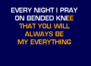 EVERY NIGHT I PRAY
0N BENDED KNEE
THAT YOU WILL
ALWAYS BE
MY EVERYTHING