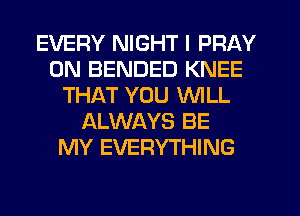 EVERY NIGHT I PRAY
0N BENDED KNEE
THAT YOU WILL
ALWAYS BE
MY EVERYTHING