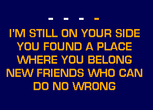 I'M STILL ON YOUR SIDE
YOU FOUND A PLACE
WHERE YOU BELONG

NEW FRIENDS WHO CAN

DO N0 WRONG