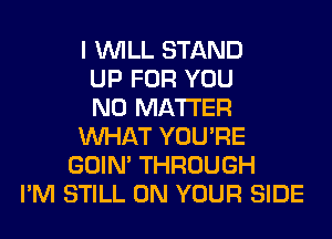 I WILL STAND
UP FOR YOU
NO MATTER
WHAT YOU'RE
GOIN' THROUGH
I'M STILL ON YOUR SIDE