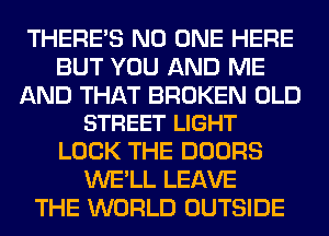 THERE'S NO ONE HERE
BUT YOU AND ME

AND THAT BROKEN OLD
STREET LIGHT

LOCK THE DOORS
WE'LL LEAVE
THE WORLD OUTSIDE