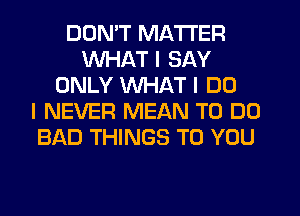 DON'T MATTER
WHAT I SAY
ONLY WHAT I DO
I NEVER MEAN TO DO
BAD THINGS TO YOU