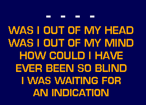 WAS I OUT OF MY HEAD
WAS I OUT OF MY MIND
HOW COULD I HAVE

EVER BEEN SO BLIND
I WAS WAITING FOR
AN INDICATION