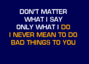 DON'T MATTER
WHAT I SAY
ONLY WHAT I DO
I NEVER MEAN TO DO
BAD THINGS TO YOU