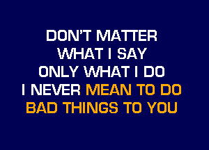 DON'T MATTER
WHAT I SAY
ONLY WHAT I DO
I NEVER MEAN TO DO
BAD THINGS TO YOU