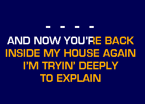 AND NOW YOU'RE BACK
INSIDE MY HOUSE AGAIN
I'M TRYIN' DEEPLY
T0 EXPLAIN