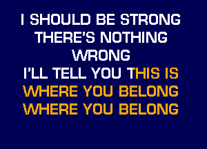 I SHOULD BE STRONG
THERES NOTHING
WRONG
I'LL TELL YOU THIS IS
WHERE YOU BELONG
WHERE YOU BELONG