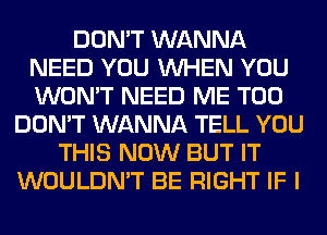 DON'T WANNA
NEED YOU WHEN YOU
WON'T NEED ME TOO

DON'T WANNA TELL YOU
THIS NOW BUT IT
WOULDN'T BE RIGHT IF I