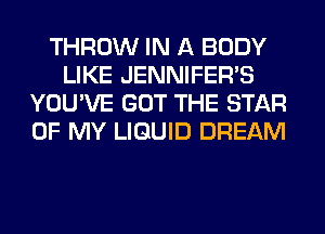 THROW IN A BODY
LIKE JENNIFERVS
YOU'VE GOT THE STAR
OF MY LIQUID DREAM