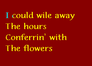 I could wile away
The hours

Conferrin' with
The f10wers