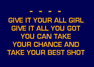 GIVE IT YOUR ALL GIRL
GIVE IT ALL YOU GOT
YOU CAN TAKE
YOUR CHANGE AND
TAKE YOUR BEST SHOT