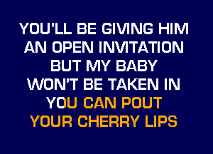 YOU'LL BE GIVING HIM
AN OPEN INVITATION
BUT MY BABY
WON'T BE TAKEN IN
YOU CAN POUT
YOUR CHERRY LIPS