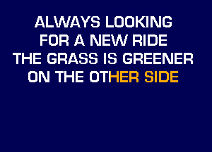 ALWAYS LOOKING
FOR A NEW RIDE
THE GRASS IS GREENER
ON THE OTHER SIDE