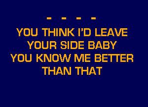 YOU THINK I'D LEAVE
YOUR SIDE BABY
YOU KNOW ME BETTER
THAN THAT