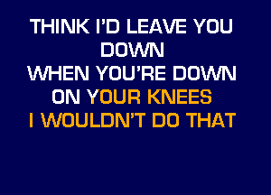 THINK I'D LEAVE YOU
DOWN
WHEN YOU'RE DOWN
ON YOUR KNEES
I WOULDN'T DO THAT