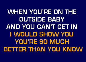 WHEN YOU'RE ON THE
OUTSIDE BABY
AND YOU CAN'T GET IN
I WOULD SHOW YOU
YOU'RE SO MUCH
BETTER THAN YOU KNOW