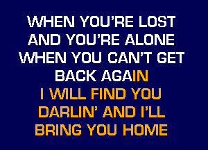 WHEN YOU'RE LOST
AND YOU'RE ALONE
WHEN YOU CAN'T GET
BACK AGAIN
I WILL FIND YOU
DARLIN' AND I'LL
BRING YOU HOME