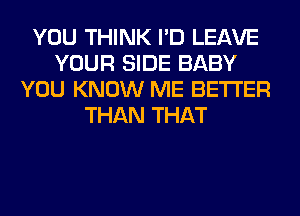 YOU THINK I'D LEAVE
YOUR SIDE BABY
YOU KNOW ME BETTER
THAN THAT