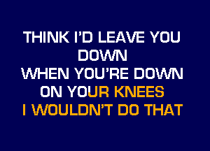 THINK I'D LEAVE YOU
DOWN
WHEN YOU'RE DOWN
ON YOUR KNEES
I WOULDN'T DO THAT