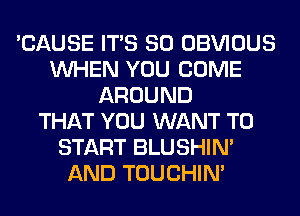 'CAUSE ITS SO OBVIOUS
WHEN YOU COME
AROUND
THAT YOU WANT TO
START BLUSHIN'
AND TOUCHIN'