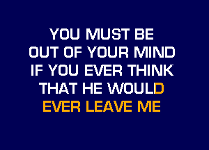 YOU MUST BE
OUT OF YOUR MIND
IF YOU EVER THINK

THAT HE WOULD
EVER LEAVE ME