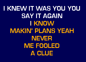 I KNEW IT WAS YOU YOU
SAY IT AGAIN
I KNOW
MAKIN' PLANS YEAH

NEVER
ME FOOLED
A CLUE