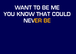 WANT TO BE ME
YOU KNOW THAT COULD
NEVER BE