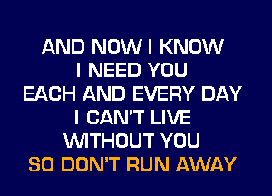 AND NOWI KNOW
I NEED YOU
EACH AND EVERY DAY
I CAN'T LIVE
WITHOUT YOU
SO DON'T RUN AWAY