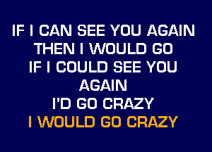 IF I CAN SEE YOU AGAIN
THEN I WOULD GO
IF I COULD SEE YOU
AGAIN
I'D GO CRAZY
I WOULD GO CRAZY