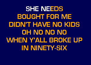 SHE NEEDS
BOUGHT FOR ME
DIDN'T HAVE NO KIDS
OH N0 N0 N0
WHEN Y'ALL BROKE UP
IN NlNETY-SIX