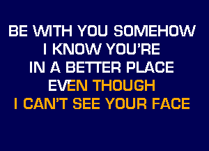 BE WITH YOU SOMEHOW
I KNOW YOU'RE
IN A BETTER PLACE
EVEN THOUGH
I CAN'T SEE YOUR FACE