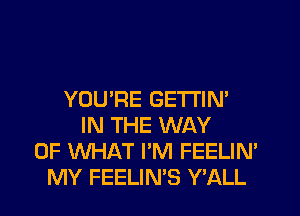 YOU'RE GETI'IN'
IN THE WAY
OF WHAT I'M FEELIN'
MY FEELIN'S Y'ALL