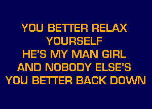 YOU BETTER RELAX
YOURSELF
HE'S MY MAN GIRL
AND NOBODY ELSE'S
YOU BETTER BACK DOWN