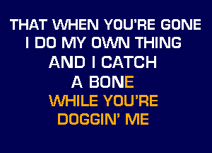 THAT VUHEN YOU'RE GONE
I DO MY OWN THING
AND I CATCH
A BONE

WHILE YOU'RE
DOGGIN' ME