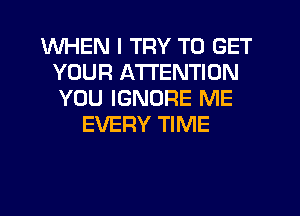 WHEN I TRY TO GET
YOUR ATTENTION
YOU IGNORE ME
EVERY TIME