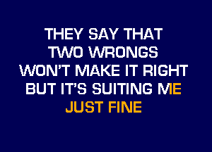 THEY SAY THAT
TWO WRONGS
WON'T MAKE IT RIGHT
BUT ITS SUITING ME
JUST FINE