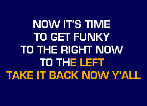 NOW ITS TIME
TO GET FUNKY
TO THE RIGHT NOW
TO THE LEFT
TAKE IT BACK NOW Y'ALL