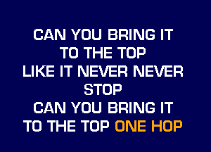 CAN YOU BRING IT
TO THE TOP
LIKE IT NEVER NEVER
STOP
CAN YOU BRING IT
TO THE TOP ONE HOP