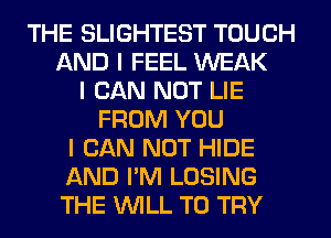 THE SLIGHTEST TOUCH
AND I FEEL WEAK
I CAN NOT LIE
FROM YOU
I CAN NOT HIDE
AND I'M LOSING
THE INILL TO TRY